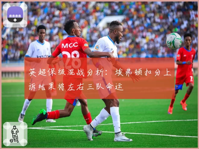 英超保级混战分析：埃弗顿扣分上诉结果将左右三队命运