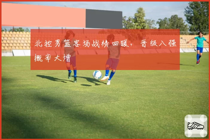 北控男篮客场战绩回暖，晋级八强概率大增