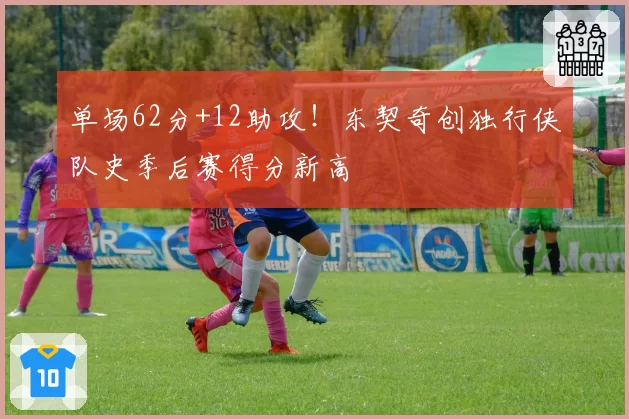 单场62分+12助攻!东契奇创独行侠队史季后赛得分新高