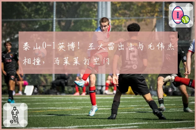 泰山0-1英博!王大雷出击与毛伟杰相撞,马莱莱打空门