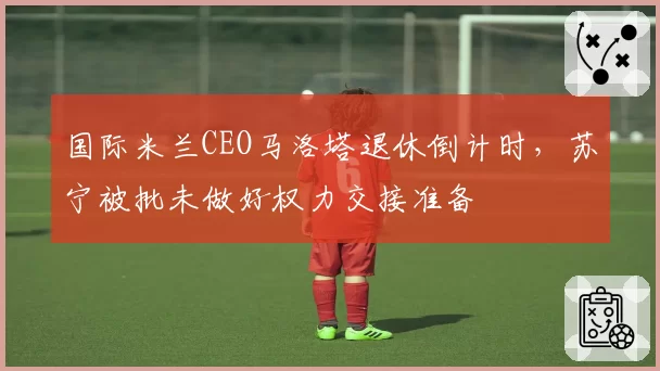 国际米兰CEO马洛塔退休倒计时，苏宁被批未做好权力交接准备