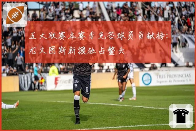 五大联赛本赛季免签球员贡献榜:尤文图斯新援独占鳌头