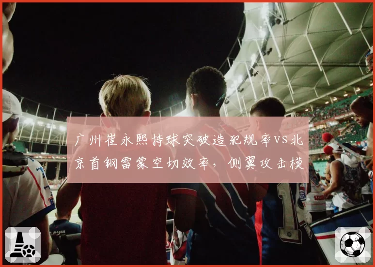 广州崔永熙持球突破造犯规率vs北京首钢雷蒙空切效率,侧翼攻击模式对比