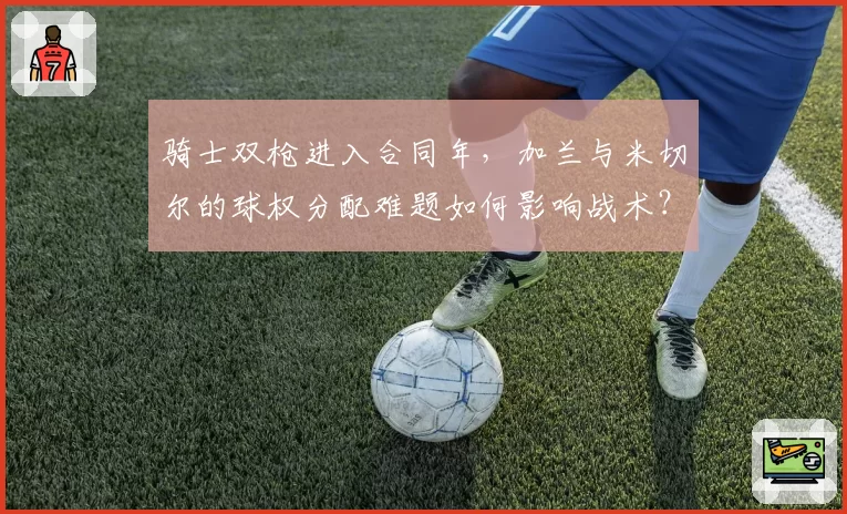 骑士双枪进入合同年，加兰与米切尔的球权分配难题如何影响战术？