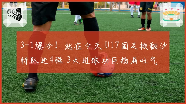 3-1爆冷！就在今天 U17国足掀翻沙特队进4强 3大进球功臣扬眉吐气