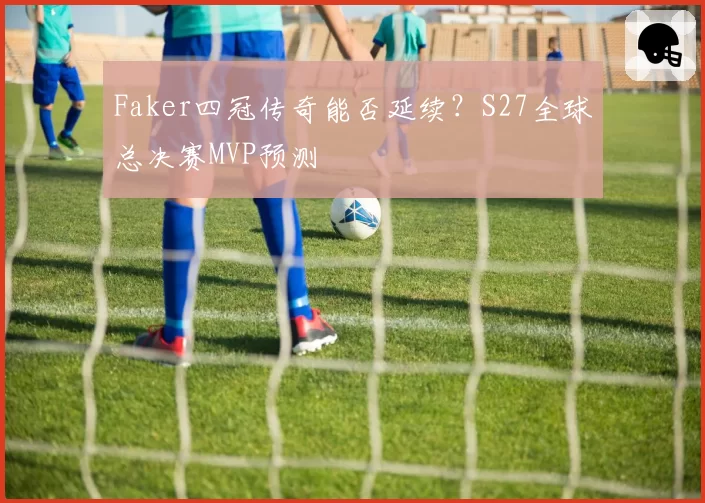 Faker四冠传奇能否延续？S27全球总决赛MVP预测