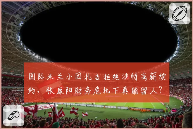 国际米兰小因扎吉拒绝沙特高薪续约，张康阳财务危机下真能留人？
