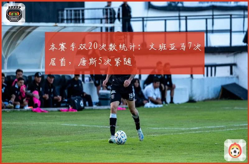本赛季双20次数统计：文班亚马7次居首，唐斯5次紧随