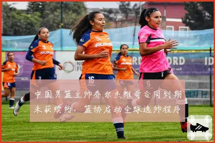 中国男篮主帅乔尔杰维奇合同到期未获续约，篮协启动全球选帅程序