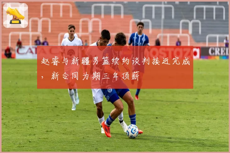 赵睿与新疆男篮续约谈判接近完成,新合同为期三年顶薪
