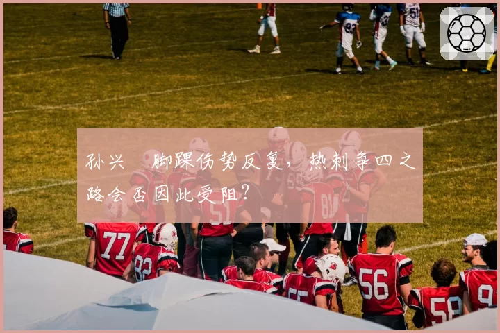 孙兴慜脚踝伤势反复，热刺争四之路会否因此受阻？