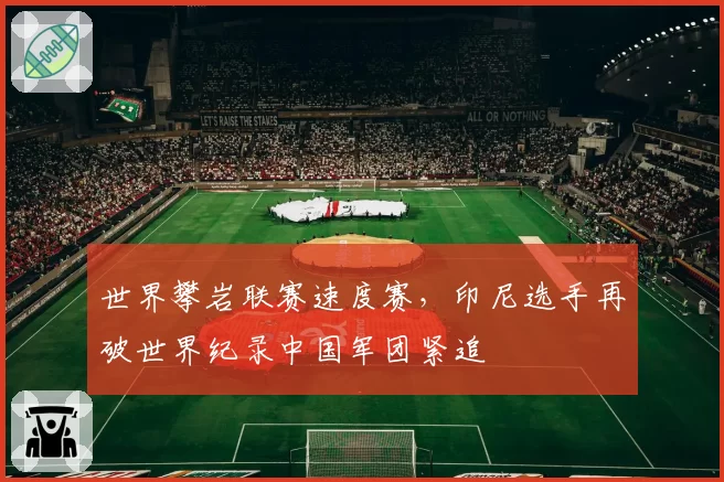 世界攀岩联赛速度赛,印尼选手再破世界纪录中国军团紧追