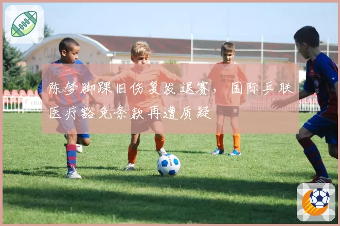 陈梦脚踝旧伤复发退赛,国际乒联医疗豁免条款再遭质疑