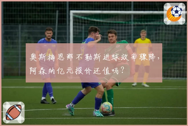 奥斯梅恩那不勒斯进球效率骤降,阿森纳亿元报价还值吗?
