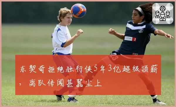 东契奇拒绝独行侠5年3亿超级顶薪，离队传闻甚嚣尘上