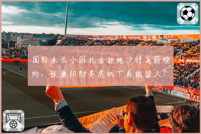 国际米兰小因扎吉拒绝沙特高薪续约，张康阳财务危机下真能留人？