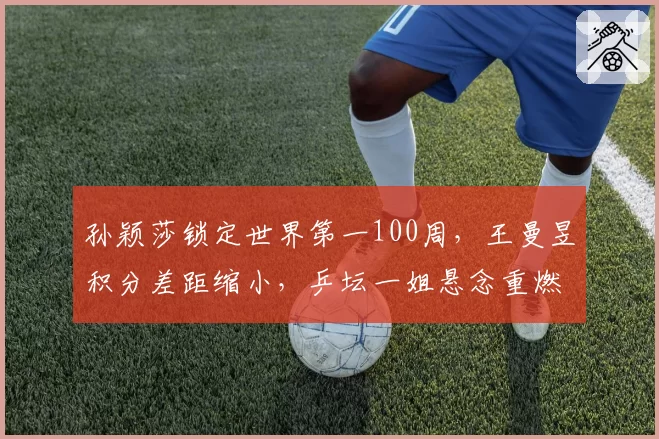 孙颖莎锁定世界第一100周，王曼昱积分差距缩小，乒坛一姐悬念重燃