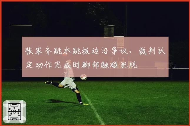 张家齐跳水跳板边沿争议，裁判认定动作完成时脚部触碰犯规
