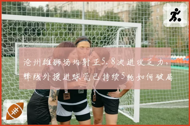 沧州雄狮场均射正5.8次进攻乏力,锋线外援进球荒已持续5轮如何破局