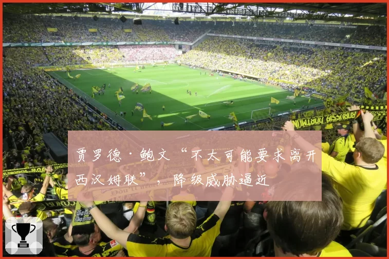 贾罗德·鲍文“不太可能要求离开西汉姆联”，降级威胁逼近