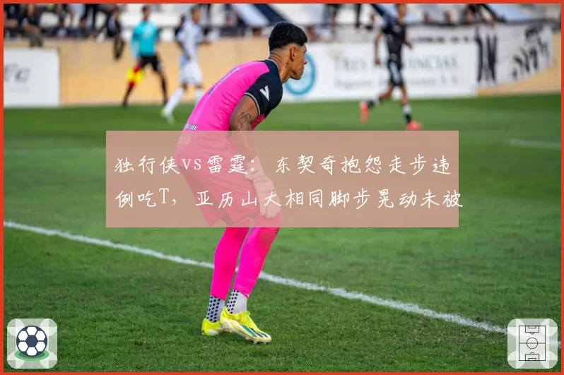 独行侠vs雷霆:东契奇抱怨走步违例吃T,亚历山大相同脚步晃动未被吹罚尺度不一
