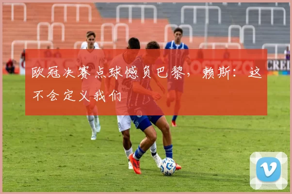 欧冠决赛点球憾负巴黎，赖斯：这不会定义我们
