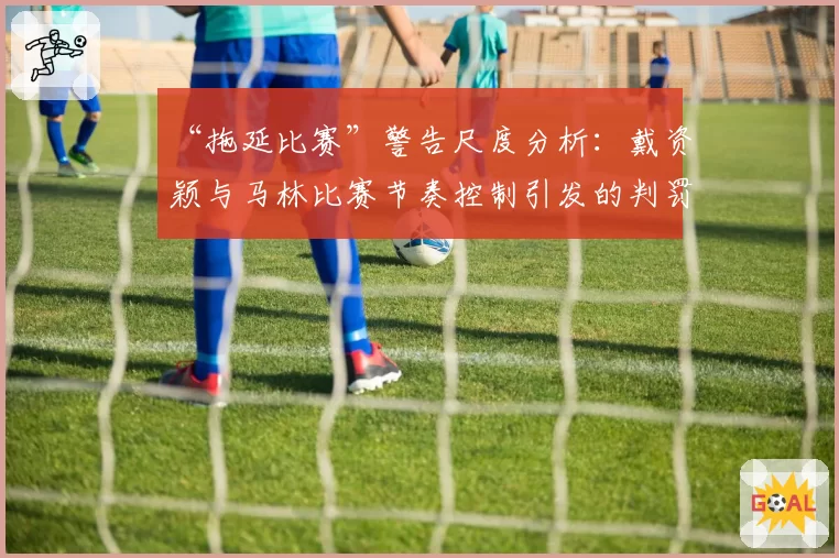“拖延比赛”警告尺度分析：戴资颖与马林比赛节奏控制引发的判罚对比