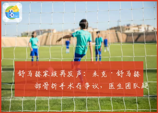 舒马赫家族再发声：米克·舒马赫手部骨折手术存争议，医生团队疑似误诊延误治疗