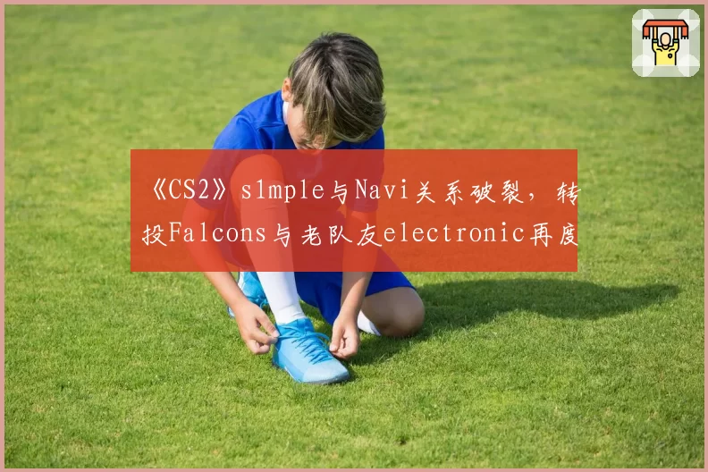 《CS2》s1mple与Navi关系破裂,转投Falcons与老队友electronic再度联手?