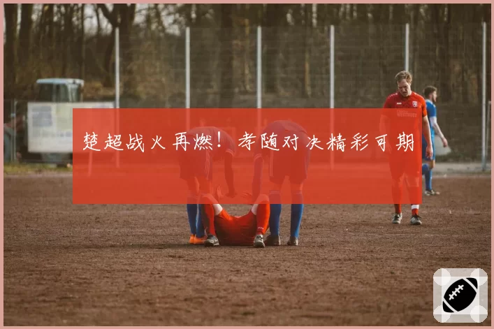 楚超战火再燃!孝随对决精彩可期