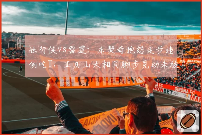 独行侠vs雷霆:东契奇抱怨走步违例吃T,亚历山大相同脚步晃动未被吹罚尺度不一
