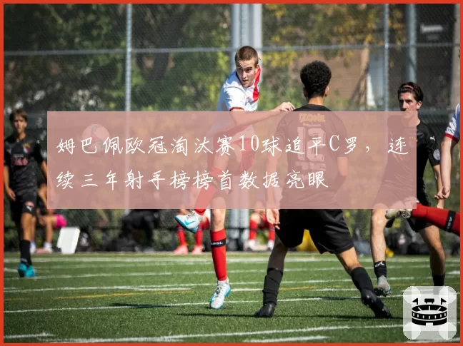 姆巴佩欧冠淘汰赛10球追平C罗,连续三年射手榜榜首数据亮眼