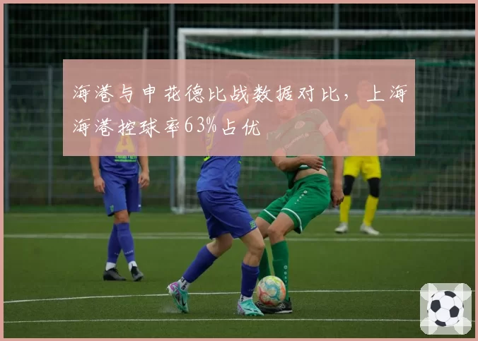 海港与申花德比战数据对比,上海海港控球率63%占优