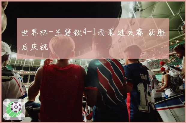 世界杯-王楚钦4-1雨果进决赛 获胜后庆祝