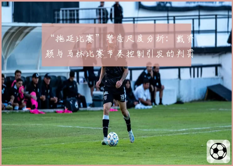 “拖延比赛”警告尺度分析：戴资颖与马林比赛节奏控制引发的判罚对比