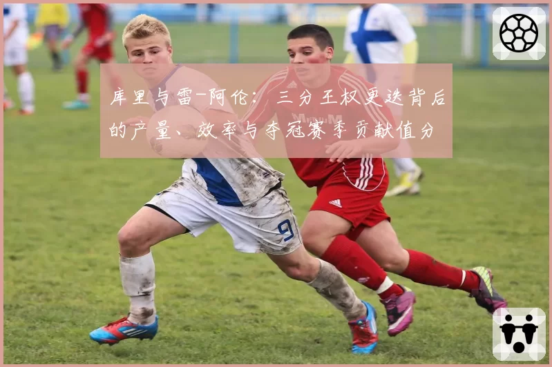 库里与雷-阿伦:三分王权更迭背后的产量、效率与夺冠赛季贡献值分析