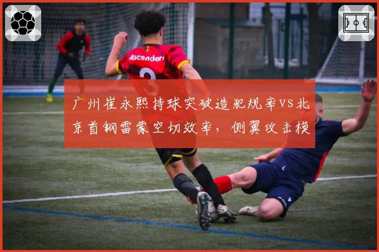广州崔永熙持球突破造犯规率vs北京首钢雷蒙空切效率,侧翼攻击模式对比