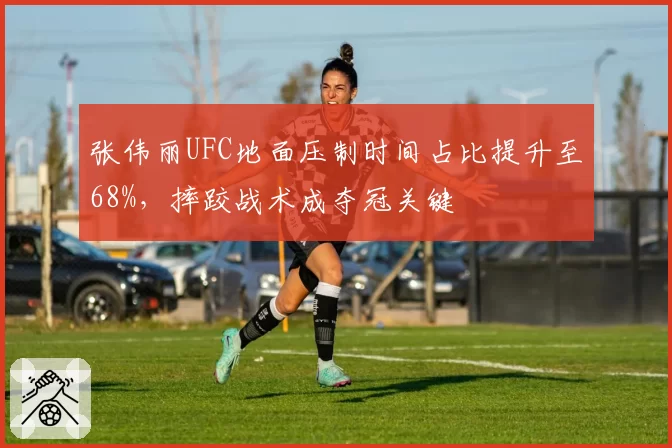 张伟丽UFC地面压制时间占比提升至68%，摔跤战术成夺冠关键