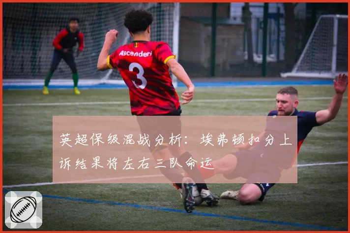 英超保级混战分析：埃弗顿扣分上诉结果将左右三队命运