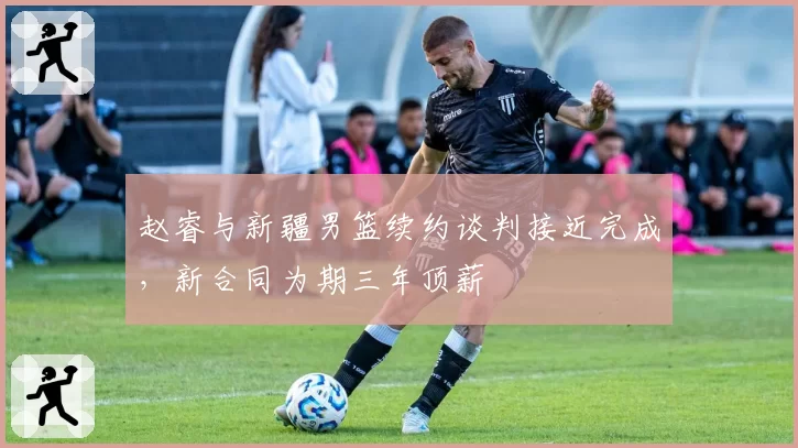 赵睿与新疆男篮续约谈判接近完成,新合同为期三年顶薪