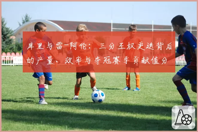 库里与雷-阿伦:三分王权更迭背后的产量、效率与夺冠赛季贡献值分析