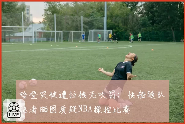 哈登突破遭拉拽无吹罚:快船随队记者晒图质疑NBA操控比赛