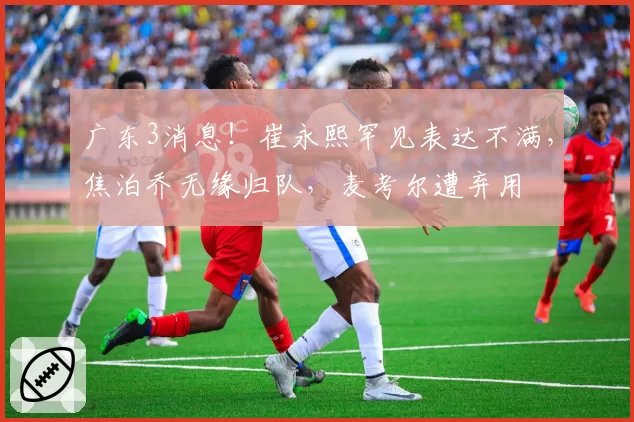 广东3消息!崔永熙罕见表达不满,焦泊乔无缘归队,麦考尔遭弃用