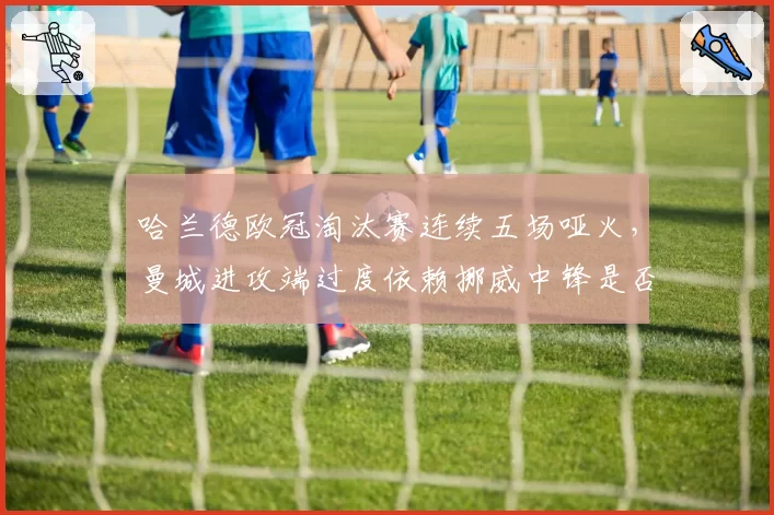哈兰德欧冠淘汰赛连续五场哑火，曼城进攻端过度依赖挪威中锋是否已现危机？