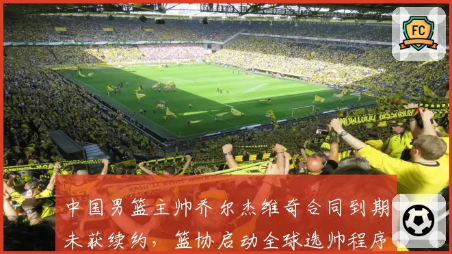 中国男篮主帅乔尔杰维奇合同到期未获续约，篮协启动全球选帅程序