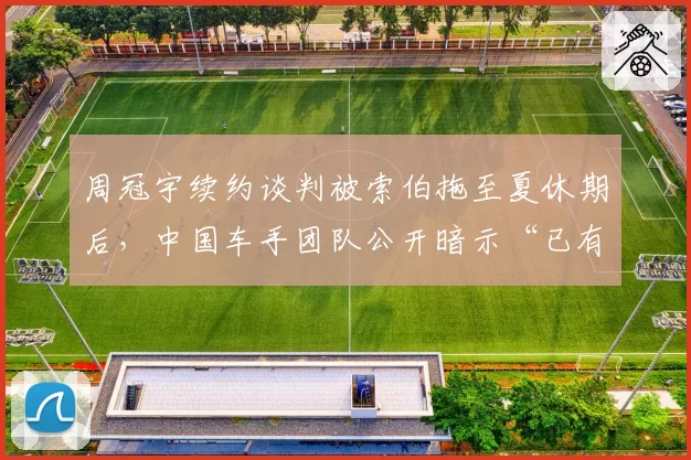 周冠宇续约谈判被索伯拖至夏休期后,中国车手团队公开暗示“已有三支车队报价”制造压力