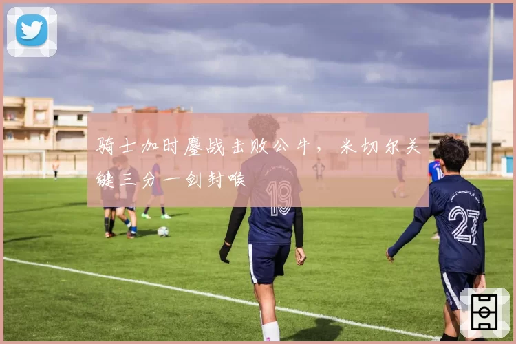 骑士加时鏖战击败公牛,米切尔关键三分一剑封喉