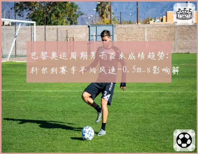 巴黎奥运周期男子百米成绩趋势:科尔利赛季平均风速-0.5m_s影响解析