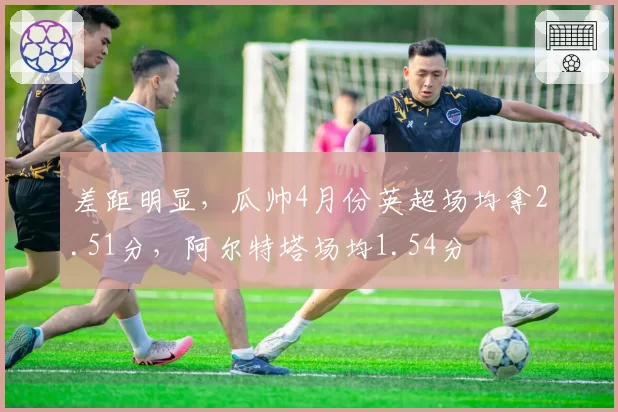 差距明显，瓜帅4月份英超场均拿2.51分，阿尔特塔场均1.54分