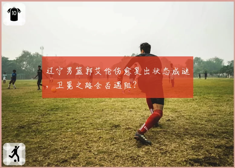 辽宁男篮郭艾伦伤愈复出状态成谜，卫冕之路会否遇阻？